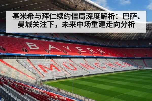 基米希与拜仁续约僵局深度解析：巴萨、曼城关注下，未来中场重建走向分析