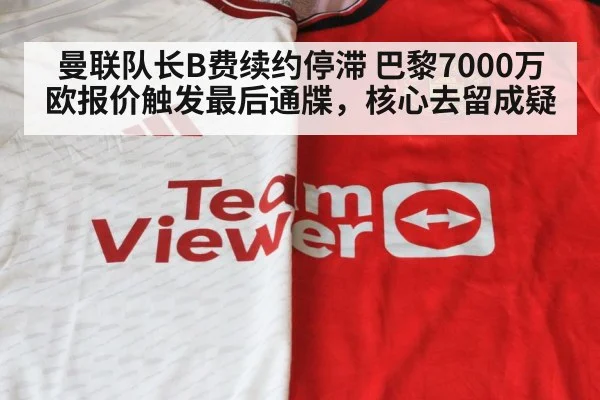 曼联队长B费续约停滞 巴黎7000万欧报价触发最后通牒，核心去留成疑