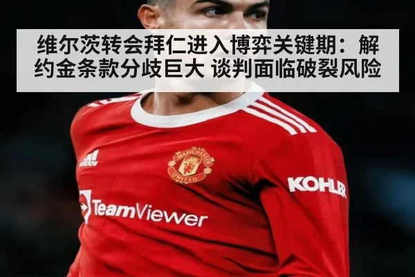 维尔茨转会拜仁进入博弈关键期：解约金条款分歧巨大 谈判面临破裂风险